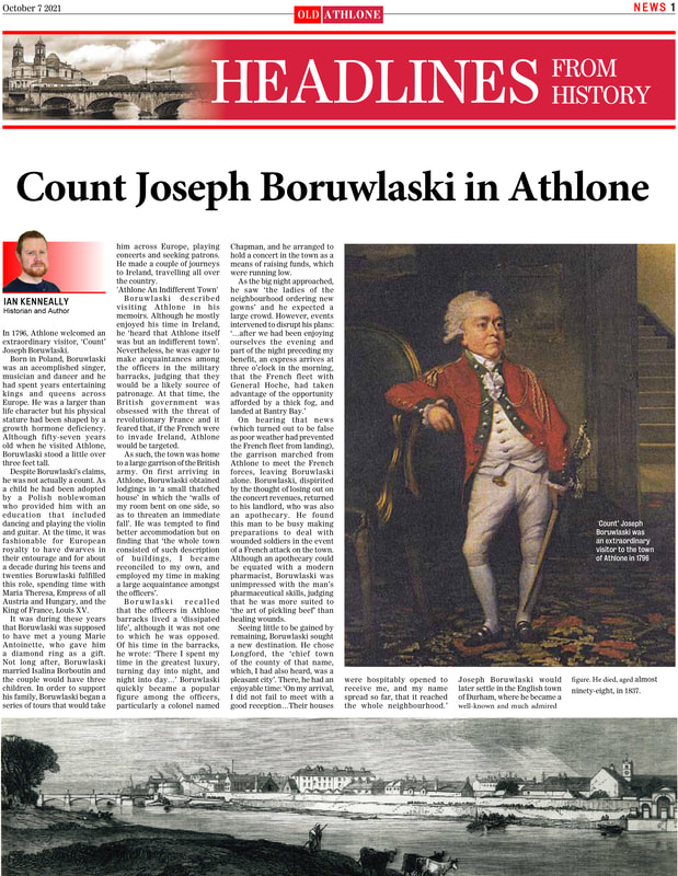 In 1796, Athlone welcomed an
extraordinary visitor, ‘Count’
Joseph Boruwlaski.
Born in Poland, Boruwlaski
was an accomplished singer,
musician and dancer and he
had spent years entertaining
kings and queens across
Europe. He was a larger than
life character but his physical
stature had been shaped by a
growth hormone deficiency.
Although fifty-seven years
old when he visited Athlone,
Boruwlaski stood a little over
three feet tall.