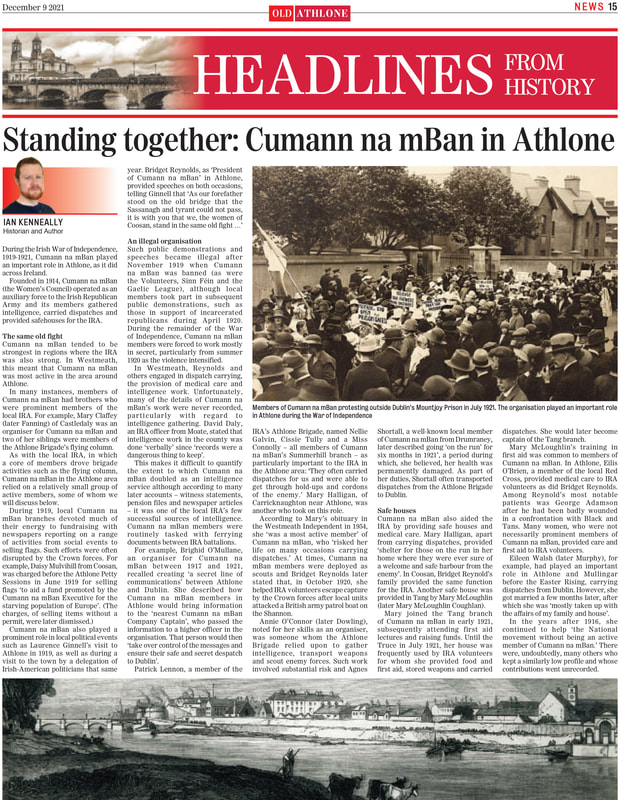 During the Irish War of Independence,
1919-1921, Cumann na mBan played
an important role in Athlone, as it did
across Ireland.
Founded in 1914, Cumann na mBan
(the Women’s Council) operated as an
auxiliary force to the Irish Republican
Army and its members gathered
intelligence, carried dispatches and
provided safehouses for the IRA.