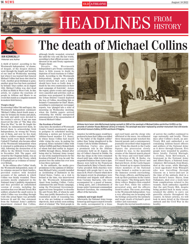 ‘A thrill of horror’, according to the Westmeath Independent, ‘of shame, of despair, of the deepest distress went through the length and breadth of our land on Wednesday morning last when it was learned that General Michael Collins had been shot dead in Cork. Another great Irishman is gone; another great loss has been sustained by Ireland.’ Days earlier, on 22 August 1922, Michael Collins was shot dead at Béal na Bláth in West Cork. In this article, we explore the reactions of people in Athlone and Moate to an event that stands as a singular moment in modern Irish history.